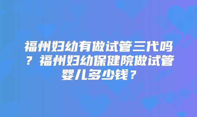 福州妇幼有做试管三代吗?福州妇幼保健院做试管婴儿多少钱?