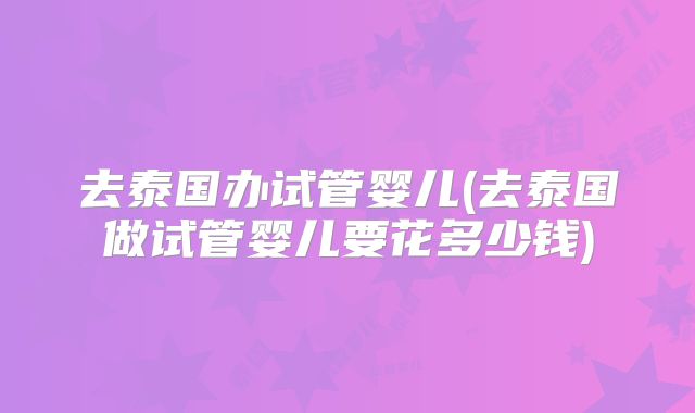 去泰国办试管婴儿(去泰国做试管婴儿要花多少钱)