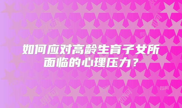 如何应对高龄生育子女所面临的心理压力？