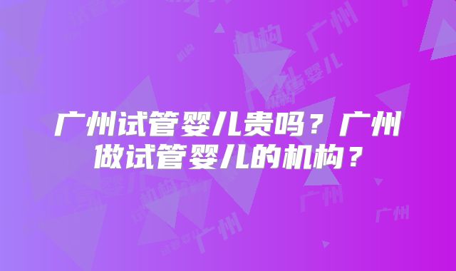 广州试管婴儿贵吗?广州做试管婴儿的机构?