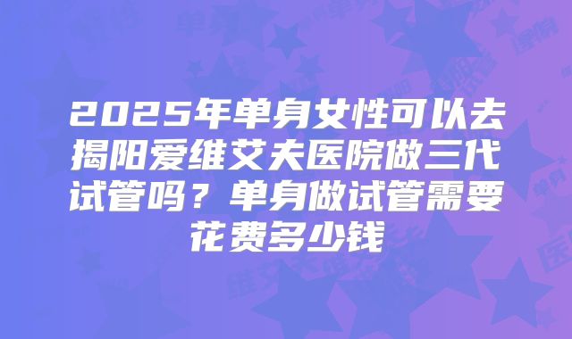 2025年单身女性可以去揭阳爱维艾夫医院做三代试管吗？单身做试管需要花费多少钱