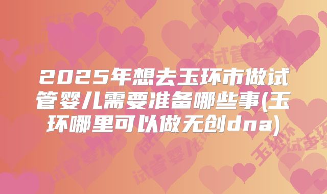 2025年想去玉环市做试管婴儿需要准备哪些事(玉环哪里可以做无创dna)