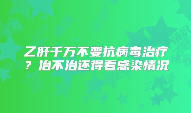 乙肝千万不要抗病毒治疗？治不治还得看感染情况