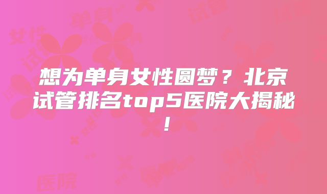 想为单身女性圆梦？北京试管排名top5医院大揭秘！