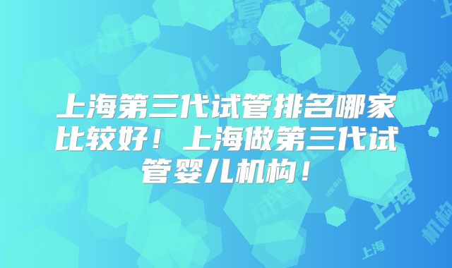 上海第三代试管排名哪家比较好！上海做第三代试管婴儿机构！