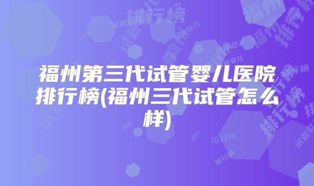 福州第三代试管婴儿医院排行榜(福州三代试管怎么样)