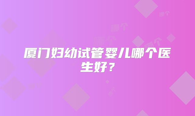 厦门妇幼试管婴儿哪个医生好？
