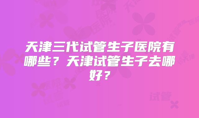 天津三代试管生子医院有哪些？天津试管生子去哪好？