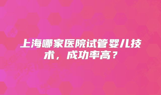 上海哪家医院试管婴儿技术，成功率高？