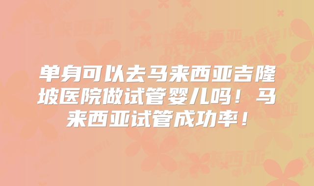 单身可以去马来西亚吉隆坡医院做试管婴儿吗！马来西亚试管成功率！
