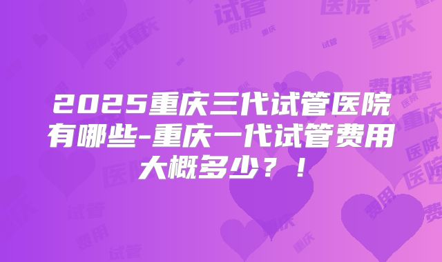 2025重庆三代试管医院有哪些-重庆一代试管费用大概多少？！