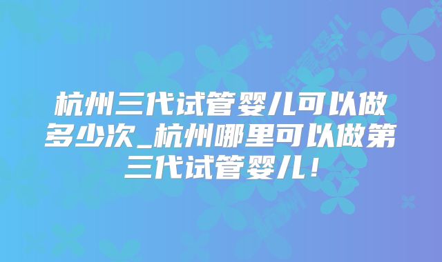 杭州三代试管婴儿可以做多少次_杭州哪里可以做第三代试管婴儿!