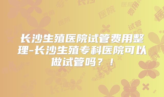 长沙生殖医院试管费用整理-长沙生殖专科医院可以做试管吗？！