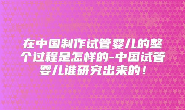 在中国制作试管婴儿的整个过程是怎样的-中国试管婴儿谁研究出来的！