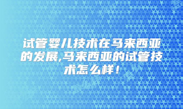 试管婴儿技术在马来西亚的发展,马来西亚的试管技术怎么样！