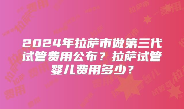 2024年拉萨市做第三代试管费用公布？拉萨试管婴儿费用多少？