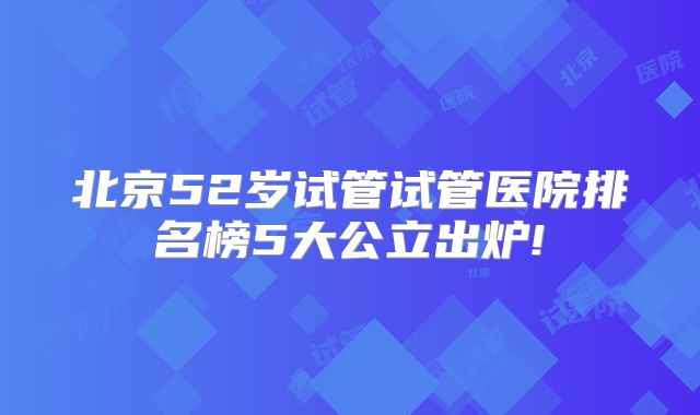 北京52岁试管试管医院排名榜5大公立出炉!