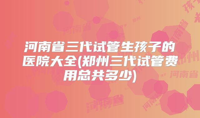 河南省三代试管生孩子的医院大全(郑州三代试管费用总共多少)