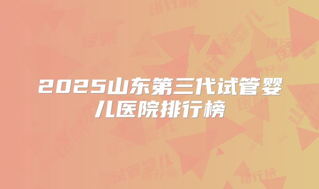 2025山东第三代试管婴儿医院排行榜