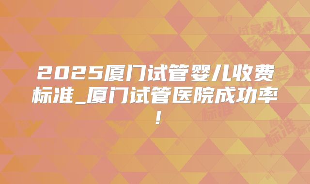 2025厦门试管婴儿收费标准_厦门试管医院成功率!