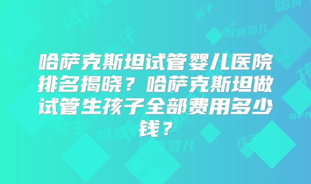 哈萨克斯坦试管婴儿医院排名揭晓？哈萨克斯坦做试管生孩子全部费用多少钱？
