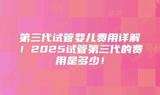 第三代试管婴儿费用详解！2025试管第三代的费用是多少！