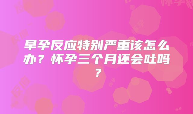 早孕反应特别严重该怎么办？怀孕三个月还会吐吗？
