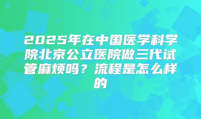2025年在中国医学科学院北京公立医院做三代试管麻烦吗?流程是怎么样的