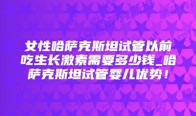 女性哈萨克斯坦试管以前吃生长激素需要多少钱_哈萨克斯坦试管婴儿优势!