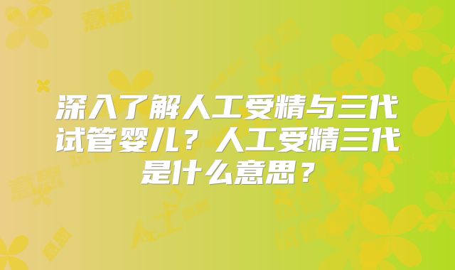 深入了解人工受精与三代试管婴儿?人工受精三代是什么意思?