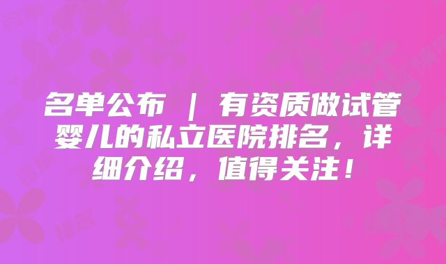 名单公布 | 有资质做试管婴儿的私立医院排名，详细介绍，值得关注！