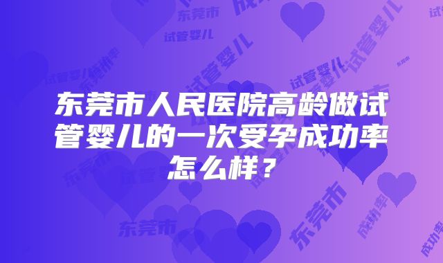 东莞市人民医院高龄做试管婴儿的一次受孕成功率怎么样？