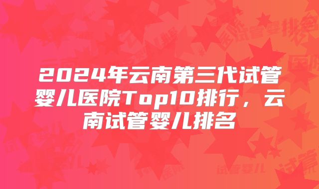 2024年云南第三代试管婴儿医院Top10排行，云南试管婴儿排名