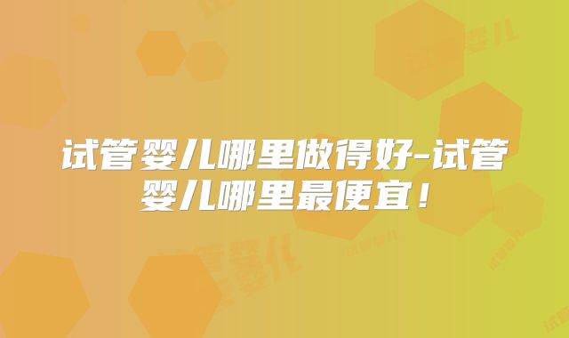 试管婴儿哪里做得好-试管婴儿哪里最便宜！