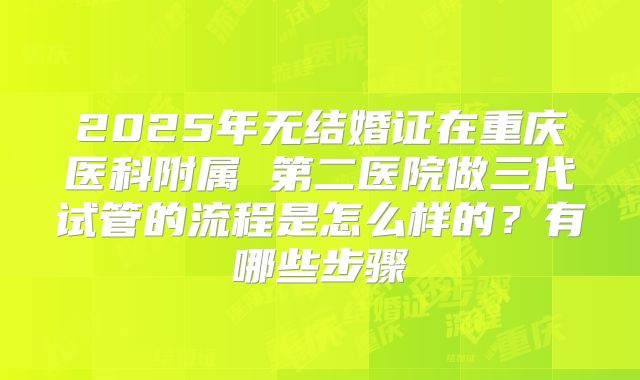 2025年无结婚证在重庆医科附属 第二医院做三代试管的流程是怎么样的?有哪些步骤