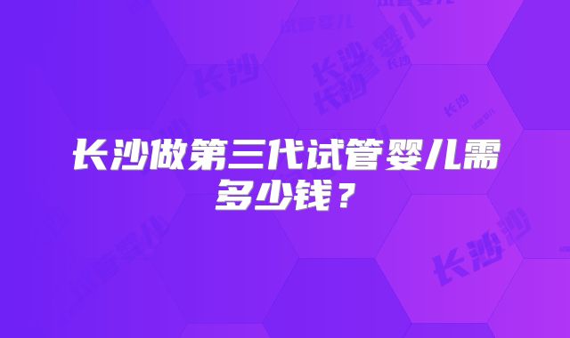 长沙做第三代试管婴儿需多少钱？