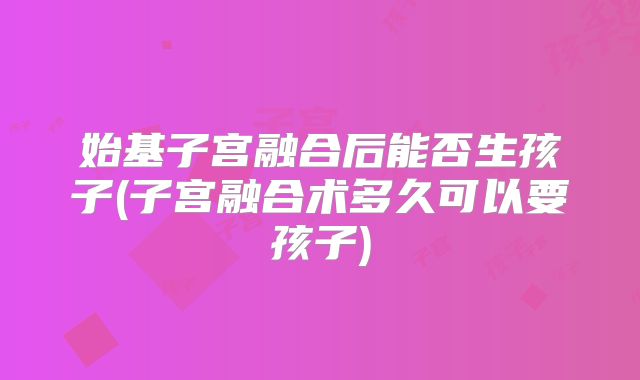 始基子宫融合后能否生孩子(子宫融合术多久可以要孩子)