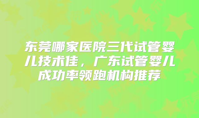 东莞哪家医院三代试管婴儿技术佳，广东试管婴儿成功率领跑机构推荐