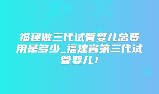 福建做三代试管婴儿总费用是多少_福建省第三代试管婴儿!