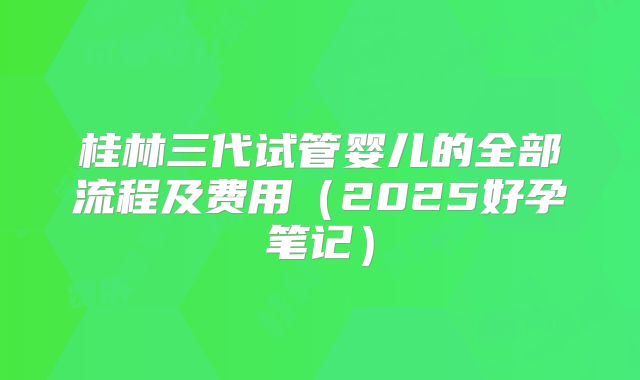 桂林三代试管婴儿的全部流程及费用（2025好孕笔记）