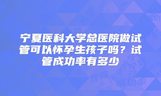 宁夏医科大学总医院做试管可以怀孕生孩子吗?试管成功率有多少