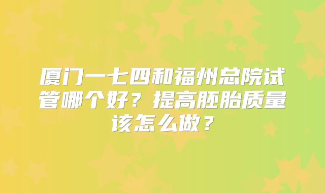 厦门一七四和福州总院试管哪个好？提高胚胎质量该怎么做？
