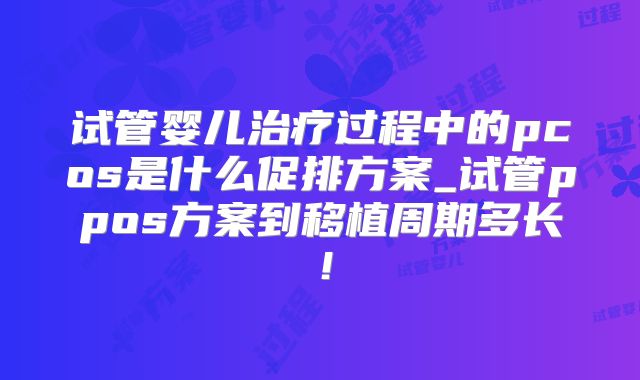 试管婴儿治疗过程中的pcos是什么促排方案_试管ppos方案到移植周期多长!