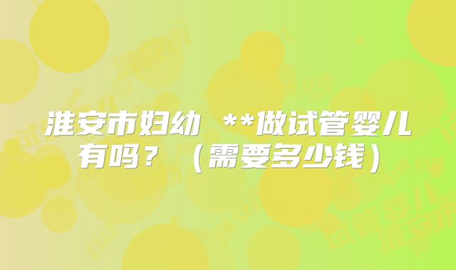 淮安市妇幼 **做试管婴儿有吗？（需要多少钱）