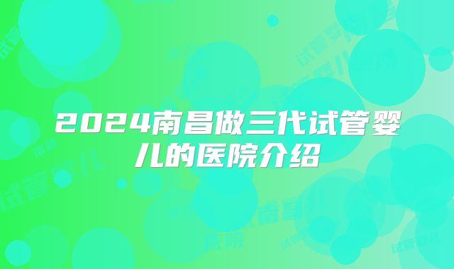 2024南昌做三代试管婴儿的医院介绍