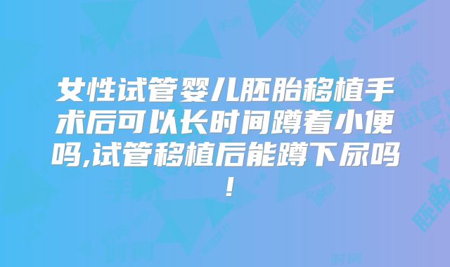 女性试管婴儿胚胎移植手术后可以长时间蹲着小便吗,试管移植后能蹲下尿吗！