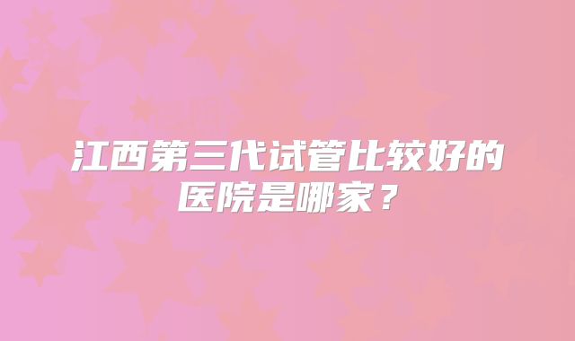 江西第三代试管比较好的医院是哪家？