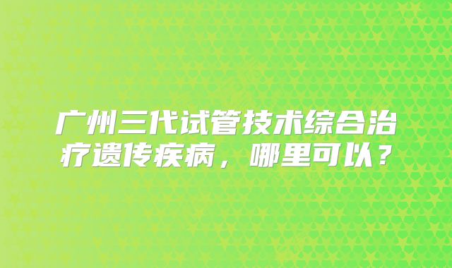 广州三代试管技术综合治疗遗传疾病,哪里可以?