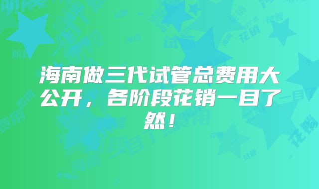 海南做三代试管总费用大公开，各阶段花销一目了然！