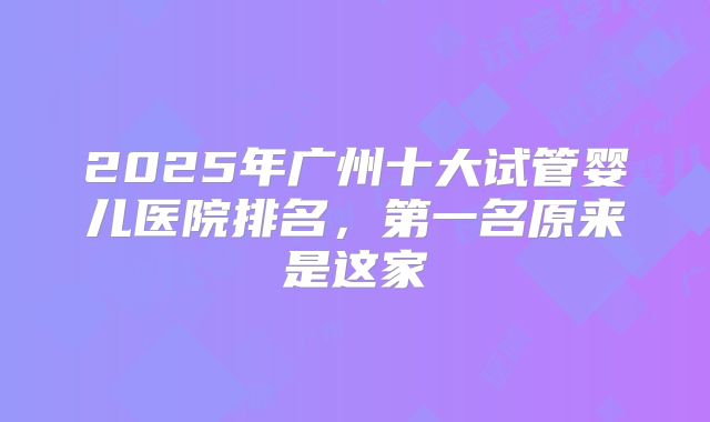 2025年广州十大试管婴儿医院排名，第一名原来是这家